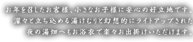 お年を召したお客様、小さなお子様に安心の好立地です。
濛々と立ち込める湯けむりと幻想的にライトアップされた夜の湯畑へもお浴衣で楽々お出掛けいただけます。